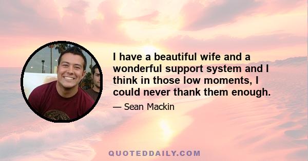 I have a beautiful wife and a wonderful support system and I think in those low moments, I could never thank them enough.
