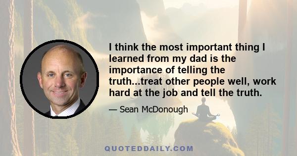 I think the most important thing I learned from my dad is the importance of telling the truth...treat other people well, work hard at the job and tell the truth.