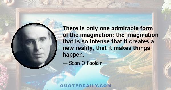 There is only one admirable form of the imagination: the imagination that is so intense that it creates a new reality, that it makes things happen.