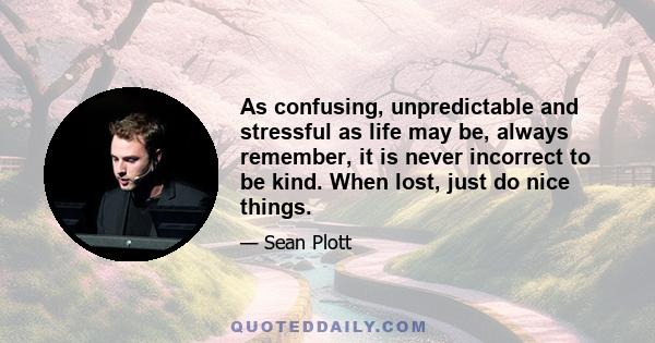 As confusing, unpredictable and stressful as life may be, always remember, it is never incorrect to be kind. When lost, just do nice things.