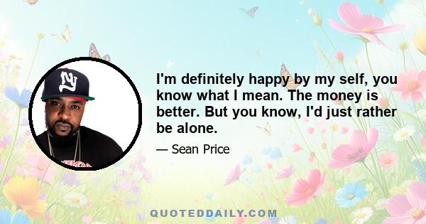 I'm definitely happy by my self, you know what I mean. The money is better. But you know, I'd just rather be alone.