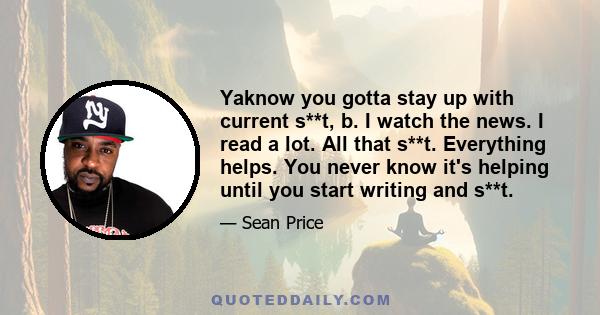 Yaknow you gotta stay up with current s**t, b. I watch the news. I read a lot. All that s**t. Everything helps. You never know it's helping until you start writing and s**t.