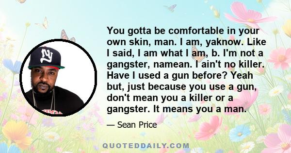 You gotta be comfortable in your own skin, man. I am, yaknow. Like I said, I am what I am, b. I'm not a gangster, namean. I ain't no killer. Have I used a gun before? Yeah but, just because you use a gun, don't mean you 