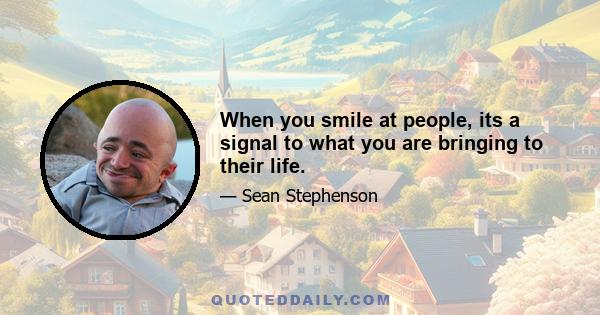 When you smile at people, its a signal to what you are bringing to their life.