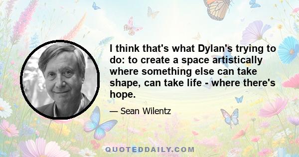 I think that's what Dylan's trying to do: to create a space artistically where something else can take shape, can take life - where there's hope.