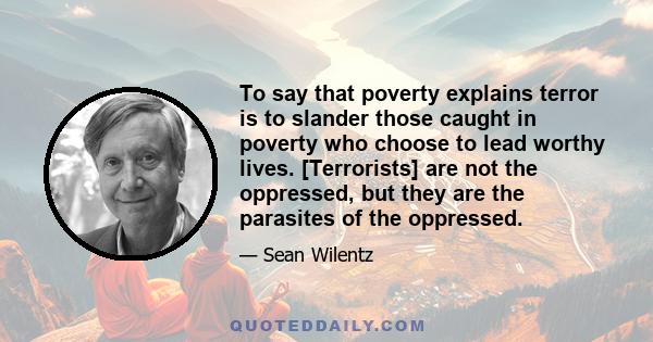 To say that poverty explains terror is to slander those caught in poverty who choose to lead worthy lives. [Terrorists] are not the oppressed, but they are the parasites of the oppressed.