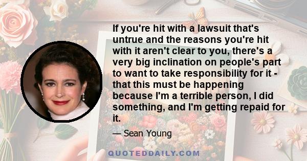 If you're hit with a lawsuit that's untrue and the reasons you're hit with it aren't clear to you, there's a very big inclination on people's part to want to take responsibility for it - that this must be happening