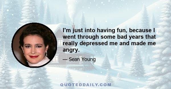 I'm just into having fun, because I went through some bad years that really depressed me and made me angry.