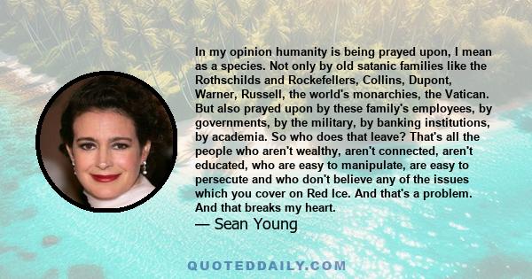 In my opinion humanity is being prayed upon, I mean as a species. Not only by old satanic families like the Rothschilds and Rockefellers, Collins, Dupont, Warner, Russell, the world's monarchies, the Vatican. But also