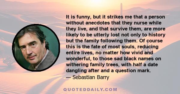 It is funny, but it strikes me that a person without anecdotes that they nurse while they live, and that survive them, are more likely to be utterly lost not only to history but the family following them. Of course this 