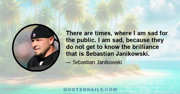 There are times, where I am sad for the public. I am sad, because they do not get to know the brilliance that is Sebastian Janikowski.