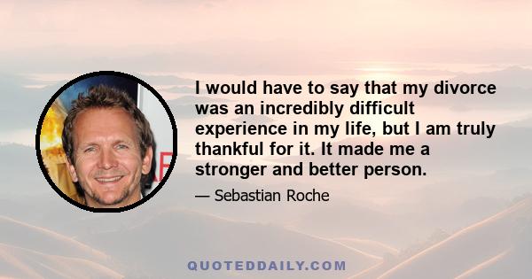 I would have to say that my divorce was an incredibly difficult experience in my life, but I am truly thankful for it. It made me a stronger and better person.