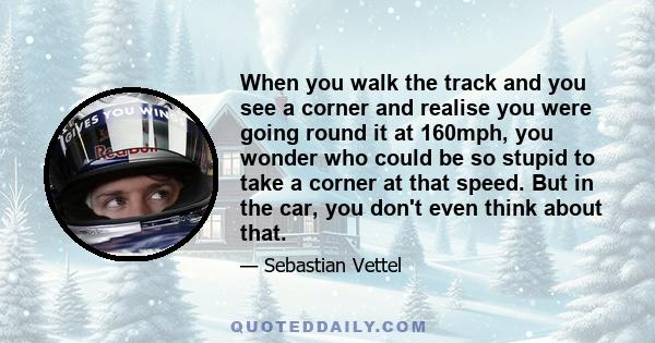 When you walk the track and you see a corner and realise you were going round it at 160mph, you wonder who could be so stupid to take a corner at that speed. But in the car, you don't even think about that.