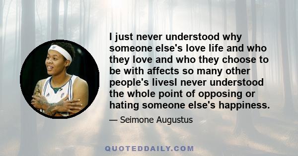 I just never understood why someone else's love life and who they love and who they choose to be with affects so many other people's livesI never understood the whole point of opposing or hating someone else's happiness.