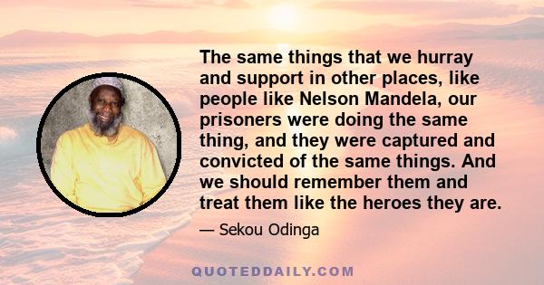 The same things that we hurray and support in other places, like people like Nelson Mandela, our prisoners were doing the same thing, and they were captured and convicted of the same things. And we should remember them