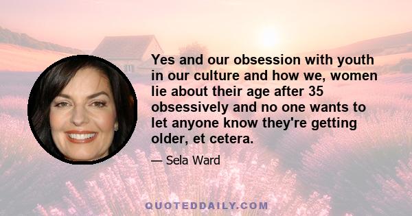 Yes and our obsession with youth in our culture and how we, women lie about their age after 35 obsessively and no one wants to let anyone know they're getting older, et cetera.