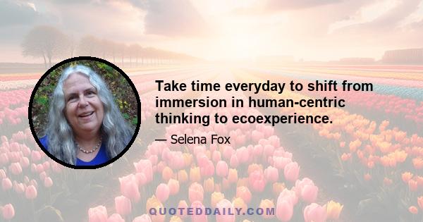 Take time everyday to shift from immersion in human-centric thinking to ecoexperience.