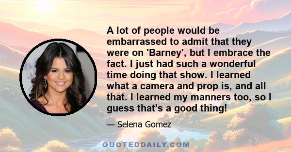 A lot of people would be embarrassed to admit that they were on 'Barney', but I embrace the fact. I just had such a wonderful time doing that show. I learned what a camera and prop is, and all that. I learned my manners 