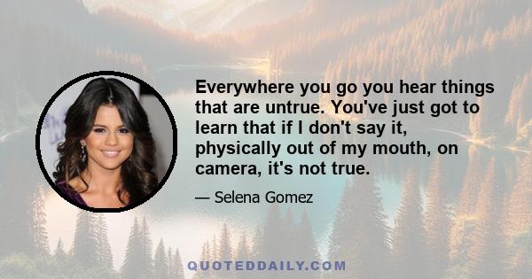 Everywhere you go you hear things that are untrue. You've just got to learn that if I don't say it, physically out of my mouth, on camera, it's not true.