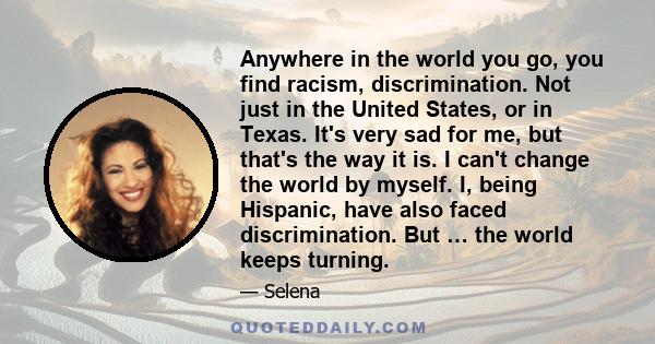 Anywhere in the world you go, you find racism, discrimination. Not just in the United States, or in Texas. It's very sad for me, but that's the way it is. I can't change the world by myself. I, being Hispanic, have also 