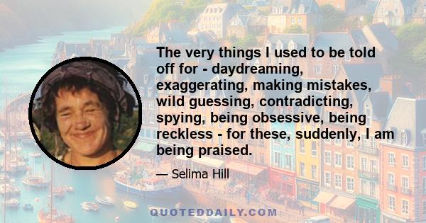 The very things I used to be told off for - daydreaming, exaggerating, making mistakes, wild guessing, contradicting, spying, being obsessive, being reckless - for these, suddenly, I am being praised.