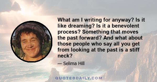 What am I writing for anyway? Is it like dreaming? Is it a benevolent process? Something that moves the past forward? And what about those people who say all you get from looking at the past is a stiff neck?