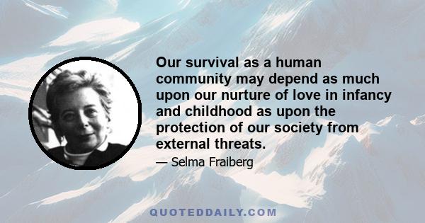 Our survival as a human community may depend as much upon our nurture of love in infancy and childhood as upon the protection of our society from external threats.