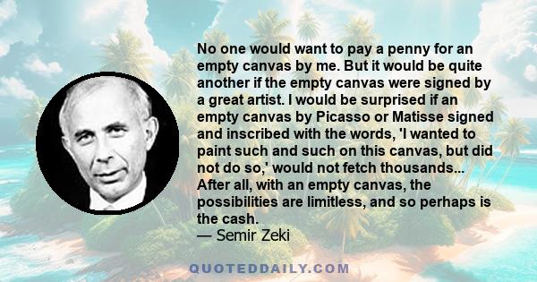 No one would want to pay a penny for an empty canvas by me. But it would be quite another if the empty canvas were signed by a great artist. I would be surprised if an empty canvas by Picasso or Matisse signed and