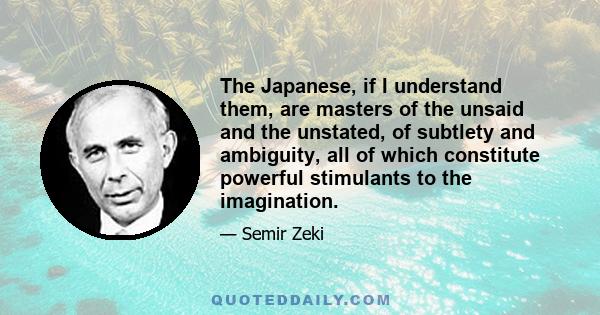 The Japanese, if I understand them, are masters of the unsaid and the unstated, of subtlety and ambiguity, all of which constitute powerful stimulants to the imagination.