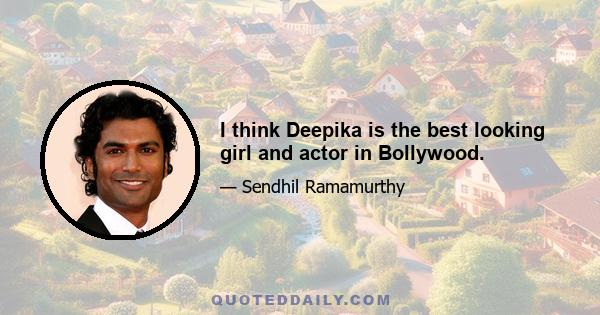 I think Deepika is the best looking girl and actor in Bollywood.