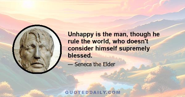 Unhappy is the man, though he rule the world, who doesn't consider himself supremely blessed.