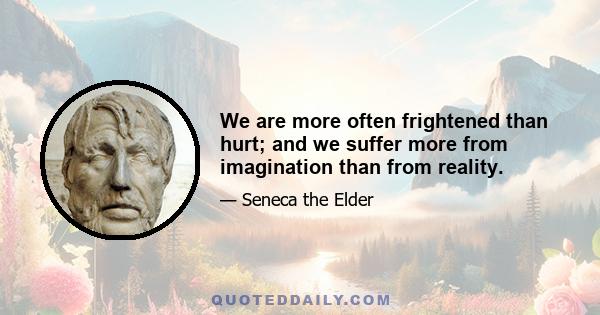 We are more often frightened than hurt; and we suffer more from imagination than from reality.