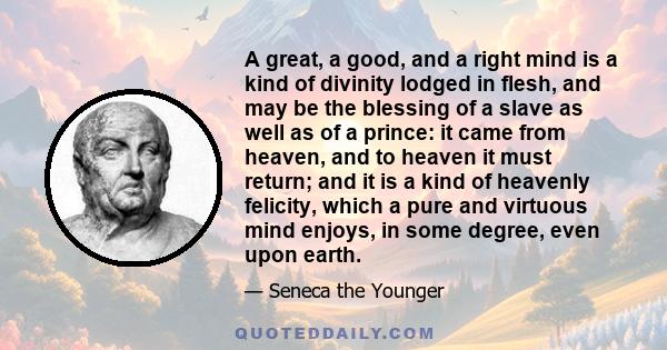 A great, a good, and a right mind is a kind of divinity lodged in flesh, and may be the blessing of a slave as well as of a prince: it came from heaven, and to heaven it must return; and it is a kind of heavenly