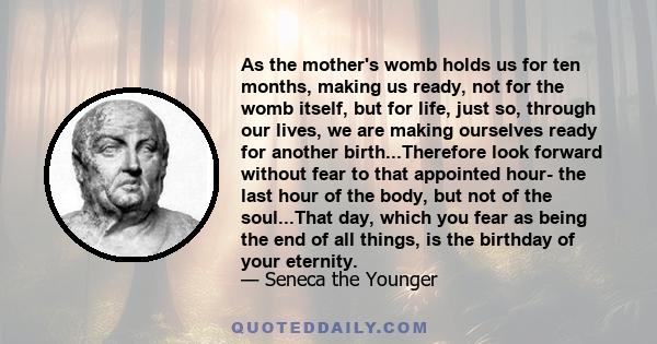 As the mother's womb holds us for ten months, making us ready, not for the womb itself, but for life, just so, through our lives, we are making ourselves ready for another birth...Therefore look forward without fear to