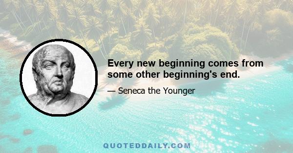 Every new beginning comes from some other beginning's end.