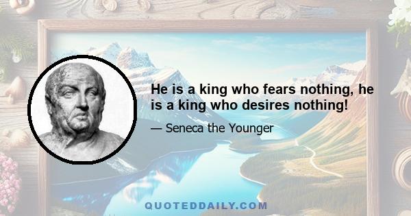 He is a king who fears nothing, he is a king who desires nothing!