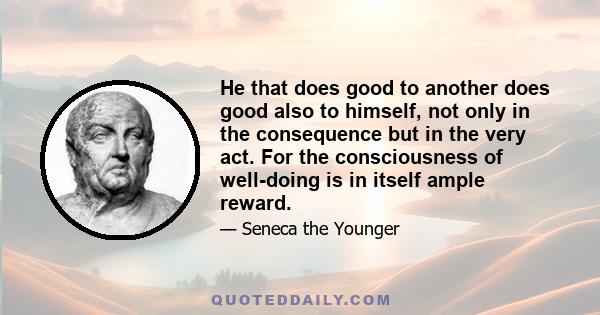 He that does good to another does good also to himself, not only in the consequence but in the very act. For the consciousness of well-doing is in itself ample reward.