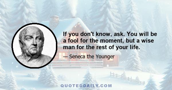 If you don't know, ask. You will be a fool for the moment, but a wise man for the rest of your life.