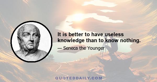 It is better to have useless knowledge than to know nothing.