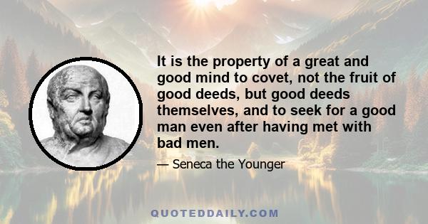 It is the property of a great and good mind to covet, not the fruit of good deeds, but good deeds themselves, and to seek for a good man even after having met with bad men.