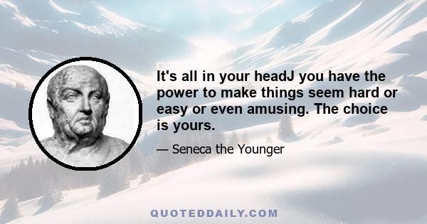 It's all in your headJ you have the power to make things seem hard or easy or even amusing. The choice is yours.