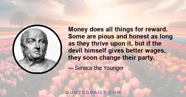 Money does all things for reward. Some are pious and honest as long as they thrive upon it, but if the devil himself gives better wages, they soon change their party.