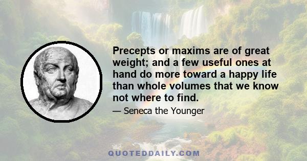 Precepts or maxims are of great weight; and a few useful ones at hand do more toward a happy life than whole volumes that we know not where to find.