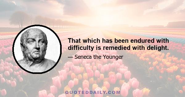 That which has been endured with difficulty is remedied with delight.