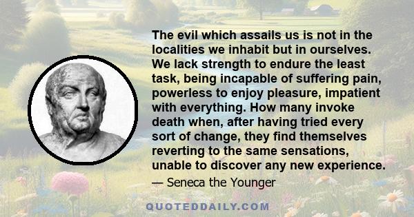 The evil which assails us is not in the localities we inhabit but in ourselves. We lack strength to endure the least task, being incapable of suffering pain, powerless to enjoy pleasure, impatient with everything. How