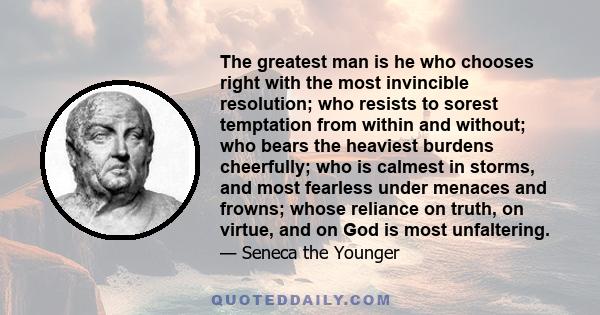 The greatest man is he who chooses right with the most invincible resolution; who resists to sorest temptation from within and without; who bears the heaviest burdens cheerfully; who is calmest in storms, and most