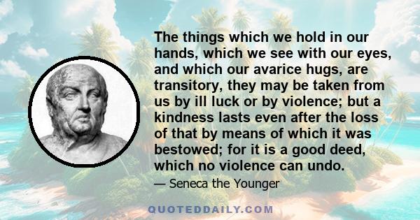 The things which we hold in our hands, which we see with our eyes, and which our avarice hugs, are transitory, they may be taken from us by ill luck or by violence; but a kindness lasts even after the loss of that by