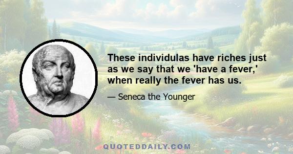 These individulas have riches just as we say that we 'have a fever,' when really the fever has us.