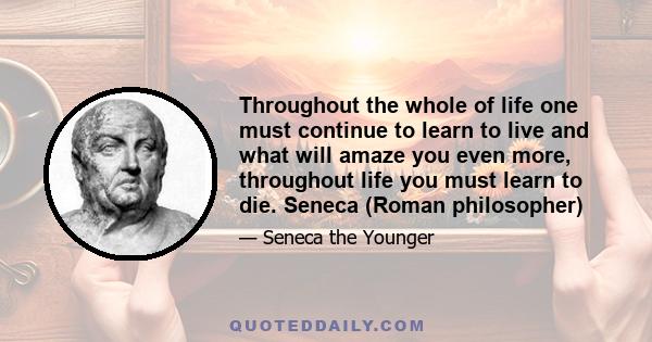 Throughout the whole of life one must continue to learn to live and what will amaze you even more, throughout life you must learn to die. Seneca (Roman philosopher)