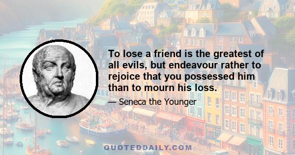 To lose a friend is the greatest of all evils, but endeavour rather to rejoice that you possessed him than to mourn his loss.